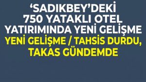 SADIKBEY’DEKİ 750 YATAKLI OTEL YATIRIMINDA YENİ GELİŞME: TAHSİS DURDU, TAKAS GÜNDEMDE